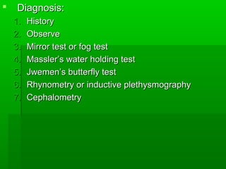  Diagnosis:Diagnosis:
1.1. HistoryHistory
2.2. ObserveObserve
3.3. Mirror test or fog testMirror test or fog test
4.4. Massler’s water holding testMassler’s water holding test
5.5. Jwemen’s butterfly testJwemen’s butterfly test
6.6. Rhynometry or inductive plethysmographyRhynometry or inductive plethysmography
7.7. CephalometryCephalometry
 