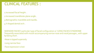 CLINICAL FEATURES :
1.Increased facial height .
2.Increased mandibular plane angle .
3.Retrognathic mandible and maxilla .
4.V shaped dental arch .
‘ADENOID FACIES’ particular type of facial configuration or ‘LONG FACIES SYNDROME
’frequently associated with mouth accompanying narrow nose and nasal passages , with upper
lip being short .
-Nose is tipped superiorly
-Long narrow face
-Face expression is lost
 