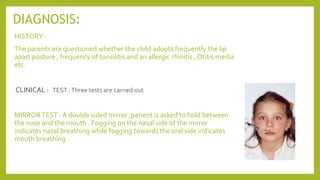 DIAGNOSIS:
HISTORY :
The parents are questioned whether the child adopts frequently the lip
apart posture , frequency of tonsilitis and an allergic rhinitis , Otitis media
etc.
CLINICAL :
MIRRORTEST : A double sided mirror ,patient is asked to hold between
the nose and the mouth . Fogging on the nasal side of the mirror
indicates nasal breathing while fogging towards the oral side indicates
mouth breathing .
TEST :Three tests are carried out
 