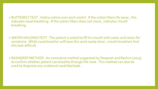 .
• BUTTERFLYTEST : Hold a cotton over each nostril . If the cotton fibers fly away , this
indicates nasal breathing . If the cotton fibers does not move , indicates mouth
breathing.
• WATER HOLDINGTEST :The patient is asked to fill his mouth with water and retain for
sometime .While nasal breather will have this work easily done , mouth breathers find
this task difficult .
• RASHDEEP METHOD : An innovative method suggested by Deepesh and Rashmi (2013)
to confirm whether patient can breathe through the nose .This method can also be
used to diagnose any unilateral nasal blockade .
 