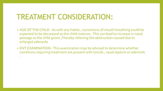 TREATMENT CONSIDERATION:
• AGE OFTHE CHILD : As with any habits , corrections of mouth breathing could be
expected to be decreased as the child matures .This can lead to increase in nasal
passage as the child grows ,Thereby relieving the obstruction caused due to
enlarged adenoids
• ENT EXAMINATION :This examination may be advised to determine whether
conditions requiring treatment are present with tonsils , nasal septum or adenoids
.
 