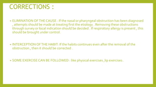 CORRECTIONS :
• ELIMINATION OFTHE CAUSE : If the nasal or pharyngeal obstruction has been diagnosed
, attempts should be made at treating first the etiology . Removing these obstructions
through survey or local indication should be decided . If respiratory allergy is present , this
should be brought under control.
• INTERCEPTION OFTHE HABIT: If the habits continues even after the removal of the
obstruction , then it should be corrected .
• SOME EXERCISE CAN BE FOLLOWED : like physical exercises ,lip exercises .
 
