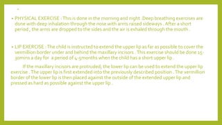 .
• PHYSICAL EXERCISE :This is done in the morning and night .Deep breathing exercises are
done with deep inhalation through the nose with arms raised sideways . After a short
period , the arms are dropped to the sides and the air is exhaled through the mouth .
• LIP EXERCISE :The child is instructed to extend the upper lip as far as possible to cover the
vermillion border under and behind the maxillary incisors .This exercise should be done 15-
30mins a day for a period of 4-5months when the child has a short upper lip .
If the maxillary incisors are protruded, the lower lip can be used to extend the upper lip
exercise .The upper lip is first extended into the previously described position .The vermillion
border of the lower lip is then placed against the outside of the extended upper lip and
pressed as hard as possible against the upper lip .
 