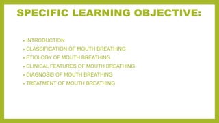 SPECIFIC LEARNING OBJECTIVE:
• INTRODUCTION
• CLASSIFICATION OF MOUTH BREATHING
• ETIOLOGY OF MOUTH BREATHING
• CLINICAL FEATURES OF MOUTH BREATHING
• DIAGNOSIS OF MOUTH BREATHING
• TREATMENT OF MOUTH BREATHING
 