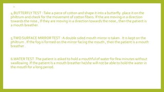 .
4.BUTTERFLYTEST :Take a piece of cotton and shape it into a butterfly .place it on the
philtrum and check for the movement of cotton fibers. If the are moving in a direction
towards the nose , If they are moving in a direction towards the nose , then the patient is
a mouth breather.
5.TWO SURFACE MIRRORTEST : A double sided mouth mirror is taken . It is kept on the
philtrum . If the fog is formed on the mirror facing the mouth , then the patient is a mouth
breather .
6.WATERTEST :The patient is asked to hold a mouthful of water for few minutes without
swallowing .If the patient Is a mouth breather he/she will not be able to hold the water in
the mouth for a long period.
 