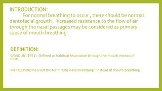 INTRODUCTION:
For normal breathing to occur , there should be normal
dentofacial growth . Increased resistance to the flow of air
through the nasal passages may be considered as primary
cause of mouth breathing
DEFINITION:
SASSOUNI(1971): Defined as habitual respiration through the mouth instead of
nose.
MERLE(1980):he used the term ‘’Oro-nasal breathing’’ instead of mouth breathing
.
 