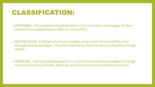 CLASSIFICATION:
• ANATOMIC :The anatomic mouth breather is the one whose short upper lip does
not permit complete closure without undue effort.
• OBSTRUCTIVE : Children who have complete obstruction of normal flow of air
through normal passages .The child is forced by sheer necessity to breathe through
mouth .
• HABITUAL : Habitual mouth breather is a child who continuously breathes through
his mouth by force of habit ,although abnormal obstruction has been removed .
 