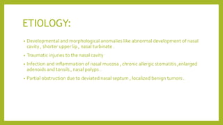ETIOLOGY:
• Developmental and morphological anomalies like abnormal development of nasal
cavity , shorter upper lip , nasal turbinate .
• Traumatic injuries to the nasal cavity
• Infection and inflammation of nasal mucosa , chronic allergic stomatitis ,enlarged
adenoids and tonsils , nasal polyps .
• Partial obstruction due to deviated nasal septum , localized benign tumors .
 