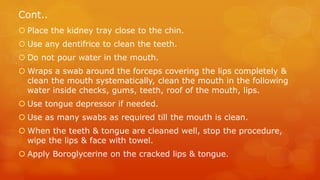 Cont..
 Place the kidney tray close to the chin.
 Use any dentifrice to clean the teeth.
 Do not pour water in the mout...