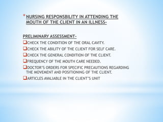 *NURSING RESPONSBILITY IN ATTENDING THE
MOUTH OF THE CLIENT IN AN ILLNESS-
PRELIMINARY ASSESSMENT-
CHECK THE CONDITION OF THE ORAL CAVITY.
CHECK THE ABILITY OF THE CLIENT FOR SELF CARE.
CHECK THE GENERAL CONDITION OF THE CLIENT.
FREQUENCY OF THE MOUTH CARE NEEDED.
DOCTOR’S ORDERS FOR SPECIFIC PRECAUTIONS REGARDING
THE MOVEMENT AND POSITIONING OF THE CLIENT.
ARTICLES AVALIABLE IN THE CLIENT’S UNIT
 