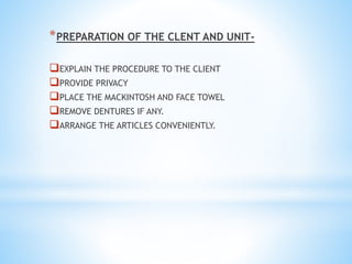 *PREPARATION OF THE CLENT AND UNIT-
EXPLAIN THE PROCEDURE TO THE CLIENT
PROVIDE PRIVACY
PLACE THE MACKINTOSH AND FACE TOWEL
REMOVE DENTURES IF ANY.
ARRANGE THE ARTICLES CONVENIENTLY.
 