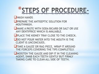 *
WASH HANDS
PREPARE THE ANTISEPTIC SOLUTION FOR
MOUTHWASH.
MAKE A PASTE WITH SODA BICARB OR SALT OR USE
ANY DENTIFRICE WHICH IS AVALIABLE.
PLACE THE KIDNEY TRAY CLOSE TO THE CHEECK.
DO NOT POUR WATER INTO THE MOUTH IS THE
CLIENT IS UNCONCIUOS.
TAKE A GAUZE OR RAG PIECE, WRAP IT AROUND
THE FORCEPS COVERING THE TIPS COMPLETELY.
MOISTEN THE GAUZE AND DIP IT IN THE CLEANING
AGENT, SWAB EACH TEETH GENTLY BUT FIRMLY
TAKING CARE TO CLEAN ALL SIDE OF TEETH.
 