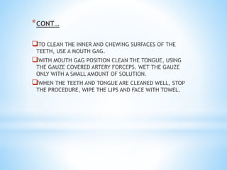 *CONT…
TO CLEAN THE INNER AND CHEWING SURFACES OF THE
TEETH, USE A MOUTH GAG.
WITH MOUTH GAG POSITION CLEAN THE TONGUE, USING
THE GAUZE COVERED ARTERY FORCEPS. WET THE GAUZE
ONLY WITH A SMALL AMOUNT OF SOLUTION.
WHEN THE TEETH AND TONGUE ARE CLEANED WELL, STOP
THE PROCEDURE, WIPE THE LIPS AND FACE WITH TOWEL.
 