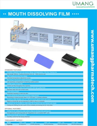 MOUTH DISSOLVING FILM
www.umangpharmatech.com
STANDARD FEATURES :
OPTIONAL FEATURES :
THROUGHPUT / OUTPUT :
Model
Capacity
UMDF - LAB
25 strips/min
Complete integration from one source. Mixing, Homogenization, Film line, Packing line.
High Coating accuracy from design.
Recording of all process related parameters.
Variable speed of base ﬁlm.
High quality stainless steel 316 construction with high quality ﬁnish.
Liquid dosing system.
Product temperatures & ﬁlm temperature measurement.
Controls by Allen Bradley and 12.1” IPC by a touch panel control with trends.
Web length 490mm. Coating thickness from 40 - 1000 microns wet.
Individual temperature adjustment zones.
Left machinery compartment containing coating system.
Uniform air ﬂow throughout the machine.
Stainless steel 304 rest contact parts.
Thickness checking or wet & dry ﬁlm.
Recording of critical process data in 21 CFR part 11 certiﬁed software.
Report on Excel ﬁle can be exported to USB to view on computer.
Equipment can be modiﬁed to make patch ﬁlm of desired size and desired web length.
Cutting and Slitting line are a part of the complete processing line for oral strips.
Cutting line for cutting into small uniform strips & individual strip packing line.
Drying tunnel length can be varied.
Homogenizers and mixing tanks for integrations for a complete MDF suite.
Humidity control for the drying chamber.
UMDF - 25
20,000 strips/day
UMDF - 50
50,000 strips/day
UMDF - 100
100,000 strips/day
UMDF - 200
200,000 strips/day
 