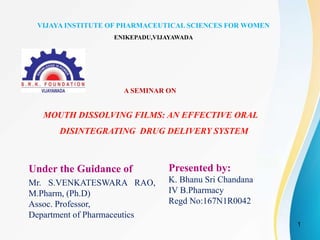 A SEMINAR ON
Under the Guidance of
Mr. S.VENKATESWARA RAO,
M.Pharm, (Ph.D)
Assoc. Professor,
Department of Pharmaceutics
Presented by:
K. Bhanu Sri Chandana
IV B.Pharmacy
Regd No:167N1R0042
MOUTH DISSOLVING FILMS: AN EFFECTIVE ORAL
DISINTEGRATING DRUG DELIVERY SYSTEM
1
VIJAYA INSTITUTE OF PHARMACEUTICAL SCIENCES FOR WOMEN
ENIKEPADU,VIJAYAWADA
 