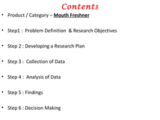 Contents Product / Category –  Mouth Freshner Step1 :  Problem Definition  & Research Objectives Step 2 : Developing a Research Plan Step 3 :  Collection of Data Step 4 :  Analysis of Data Step 5 : Findings Step 6 : Decision Making 