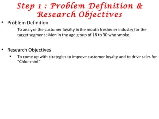 Step 1 : Problem Definition & Research Objectives Problem Definition To analyze the customer loyalty in the mouth freshener industry for the target segment : Men in the age group of 18 to 30 who smoke.  Research Objectives To come up with strategies to improve customer loyalty and to drive sales for “Chlor-mint” 