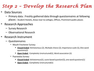 Step 2 – Develop the Research Plan Data Sources Primary data : Freshly gathered data through questionnaires at following places :  Student Hostels, Areas near to colleges, Offices, Prominent public places Research Approaches Survey Research  Observational Research  Research Instrument Questionnaires Mouth Freshener Survey:  Closed Ended : Dichotomous (2), Multiple choice (2), Importance scale (1), One word questions(2) Open Ended  : Completely Unstructured(1), Word association (1) Paanwalas Survey: Closed Ended : dichotomous(1), score-based question(3), one word questions(1) Open Ended  : Completely Unstructured(1) 