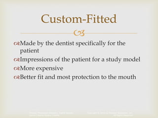 Copyright © 2014 by Pearson Education, Inc.
All Rights Reserved
Primary Preventive Dentistry, Eighth Edition
Harris | Garcia-Godoy | Nathe

Made by the dentist specifically for the
patient
Impressions of the patient for a study model
More expensive
Better fit and most protection to the mouth
Custom-Fitted
 