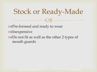 Copyright © 2014 by Pearson Education, Inc.
All Rights Reserved
Primary Preventive Dentistry, Eighth Edition
Harris | Garcia-Godoy | Nathe

Pre-formed and ready to wear
Inexpensive
Do not fit as well as the other 2 types of
mouth guards
Stock or Ready-Made
 