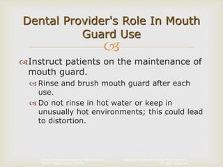 Copyright © 2014 by Pearson Education, Inc.
All Rights Reserved
Primary Preventive Dentistry, Eighth Edition
Harris | Garcia-Godoy | Nathe

Instruct patients on the maintenance of
mouth guard.
 Rinse and brush mouth guard after each
use.
 Do not rinse in hot water or keep in
unusually hot environments; this could lead
to distortion.
Dental Provider's Role In Mouth
Guard Use
 