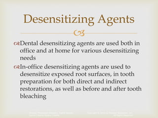 Copyright © 2014 by Pearson Education, Inc.
All Rights Reserved
Primary Preventive Dentistry, Eighth Edition
Harris | Garcia-Godoy | Nathe

Dental desensitizing agents are used both in
office and at home for various desensitizing
needs
In-office desensitizing agents are used to
desensitize exposed root surfaces, in tooth
preparation for both direct and indirect
restorations, as well as before and after tooth
bleaching
Desensitizing Agents
 