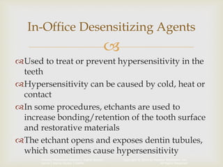 Copyright © 2014 by Pearson Education, Inc.
All Rights Reserved
Primary Preventive Dentistry, Eighth Edition
Harris | Garcia-Godoy | Nathe

Used to treat or prevent hypersensitivity in the
teeth
Hypersensitivity can be caused by cold, heat or
contact
In some procedures, etchants are used to
increase bonding/retention of the tooth surface
and restorative materials
The etchant opens and exposes dentin tubules,
which sometimes cause hypersensitivity
In-Office Desensitizing Agents
 