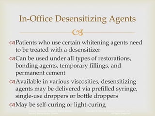 Copyright © 2014 by Pearson Education, Inc.
All Rights Reserved
Primary Preventive Dentistry, Eighth Edition
Harris | Garcia-Godoy | Nathe

Patients who use certain whitening agents need
to be treated with a desensitizer
Can be used under all types of restorations,
bonding agents, temporary fillings, and
permanent cement
Available in various viscosities, desensitizing
agents may be delivered via prefilled syringe,
single-use droppers or bottle droppers
May be self-curing or light-curing
In-Office Desensitizing Agents
 
