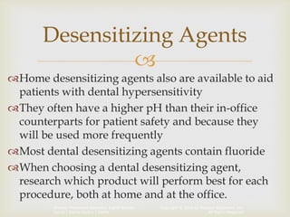 Copyright © 2014 by Pearson Education, Inc.
All Rights Reserved
Primary Preventive Dentistry, Eighth Edition
Harris | Garcia-Godoy | Nathe

Home desensitizing agents also are available to aid
patients with dental hypersensitivity
They often have a higher pH than their in-office
counterparts for patient safety and because they
will be used more frequently
Most dental desensitizing agents contain fluoride
When choosing a dental desensitizing agent,
research which product will perform best for each
procedure, both at home and at the office.
Desensitizing Agents
 