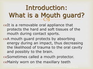 Copyright © 2014 by Pearson Education, Inc.
All Rights Reserved
Primary Preventive Dentistry, Eighth Edition
Harris | Garcia-Godoy | Nathe

It is a removable oral appliance that
protects the hard and soft tissues of the
mouth during contact sports.
A mouth guard protects by absorbing
energy during an impact, thus decreasing
the likelihood of trauma to the oral cavity
and possibly to the brain.
Sometimes called a mouth protector.
Mainly worn on the maxillary teeth
Introduction:
What is a Mouth guard?
 
