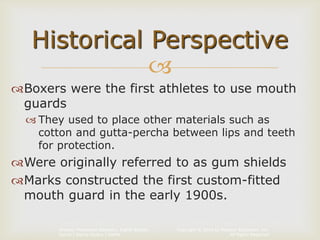 Copyright © 2014 by Pearson Education, Inc.
All Rights Reserved
Primary Preventive Dentistry, Eighth Edition
Harris | Garcia-Godoy | Nathe

Boxers were the first athletes to use mouth
guards
 They used to place other materials such as
cotton and gutta-percha between lips and teeth
for protection.
Were originally referred to as gum shields
Marks constructed the first custom-fitted
mouth guard in the early 1900s.
Historical Perspective
 