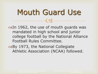 Copyright © 2014 by Pearson Education, Inc.
All Rights Reserved
Primary Preventive Dentistry, Eighth Edition
Harris | Garcia-Godoy | Nathe

In 1962, the use of mouth guards was
mandated in high school and junior
college football by the National Alliance
Football Rules Committee.
By 1973, the National Collegiate
Athletic Association (NCAA) followed.
Mouth Guard Use
 
