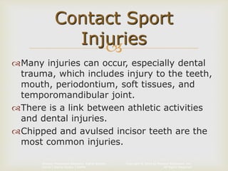 Copyright © 2014 by Pearson Education, Inc.
All Rights Reserved
Primary Preventive Dentistry, Eighth Edition
Harris | Garcia-Godoy | Nathe

Many injuries can occur, especially dental
trauma, which includes injury to the teeth,
mouth, periodontium, soft tissues, and
temporomandibular joint.
There is a link between athletic activities
and dental injuries.
Chipped and avulsed incisor teeth are the
most common injuries.
Contact Sport
Injuries
 