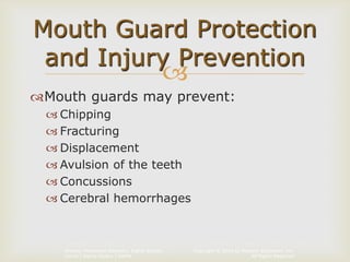 Copyright © 2014 by Pearson Education, Inc.
All Rights Reserved
Primary Preventive Dentistry, Eighth Edition
Harris | Garcia-Godoy | Nathe

Mouth guards may prevent:
 Chipping
 Fracturing
 Displacement
 Avulsion of the teeth
 Concussions
 Cerebral hemorrhages
Mouth Guard Protection
and Injury Prevention
 