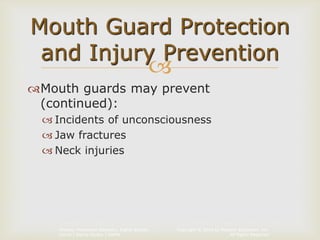 Copyright © 2014 by Pearson Education, Inc.
All Rights Reserved
Primary Preventive Dentistry, Eighth Edition
Harris | Garcia-Godoy | Nathe

Mouth guards may prevent
(continued):
 Incidents of unconsciousness
 Jaw fractures
 Neck injuries
Mouth Guard Protection
and Injury Prevention
 