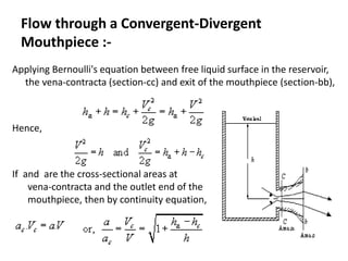 Flow through a Convergent-Divergent
Mouthpiece :-
Applying Bernoulli's equation between free liquid surface in the reservoir,
the vena-contracta (section-cc) and exit of the mouthpiece (section-bb),
Hence,
If and are the cross-sectional areas at
vena-contracta and the outlet end of the
mouthpiece, then by continuity equation,
 