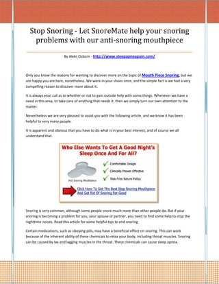 Stop Snoring - Let SnoreMate help your snoring
   problems with our anti-snoring mouthpiece
_________________________________________________________
                        By Aleks Osborn - http://www.sleepapneapain.com/



Only you know the reasons for wanting to discover more on the topic of Mouth Piece Snoring, but we
are happy you are here, nonetheless. We were in your shoes once, and the simple fact is we had a very
compelling reason to discover more about it.

It is always your call as to whether or not to gain outside help with some things. Whenever we have a
need in this area, to take care of anything that needs it, then we simply turn our own attention to the
matter.

Nevertheless we are very pleased to assist you with the following article, and we know it has been
helpful to very many people.

It is apparent and obvious that you have to do what is in your best interest, and of course we all
understand that.




Snoring is very common, although some people snore much more than other people do. But if your
snoring is becoming a problem for you, your spouse or partner, you need to find some help to stop the
nighttime noises. Read this article for some helpful tips to end snoring.

Certain medications, such as sleeping pills, may have a beneficial effect on snoring. This can work
because of the inherent ability of these chemicals to relax your body, including throat muscles. Snoring
can be caused by lax and lagging muscles in the throat. These chemicals can cause sleep apnea.
 