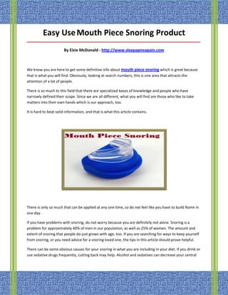 Easy Use Mouth Piece Snoring Product
_____________________________________________________________________________________

                       By Elzie McDonald - http://www.sleepapneapain.com



We know you are here to get some definitive info about mouth piece snoring which is great because
that is what you will find. Obviously, looking at search numbers, this is one area that attracts the
attention of a lot of people.

There is so much to this field that there are specialized bases of knowledge and people who have
narrowly defined their scope. Since we are all different, what you will find are those who like to take
matters into their own hands which is our approach, too.

It is hard to beat solid information, and that is what this article contains.




There is only so much that can be applied at any one time, so do not feel like you have to build Rome in
one day.

If you have problems with snoring, do not worry because you are definitely not alone. Snoring is a
problem for approximately 40% of men in our population, as well as 25% of women. The amount and
extent of snoring that people do just grows with age, too. If you are searching for ways to keep yourself
from snoring, or you need advice for a snoring loved one, the tips in this article should prove helpful.

There can be some obvious causes for your snoring in what you are including in your diet. If you drink or
use sedative drugs frequently, cutting back may help. Alcohol and sedatives can decrease your central
 