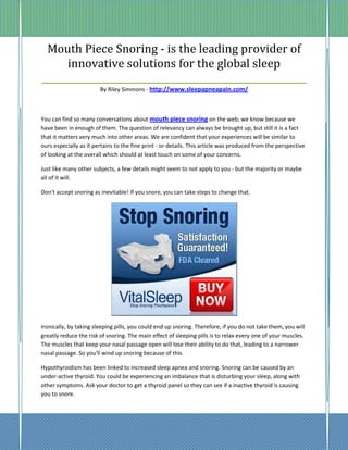Mouth Piece Snoring - is the leading provider of
      innovative solutions for the global sleep
_________________________________________________________
                        By Riley Simmons - http://www.sleepapneapain.com/



You can find so many conversations about mouth piece snoring on the web; we know because we
have been in enough of them. The question of relevancy can always be brought up, but still it is a fact
that it matters very much into other areas. We are confident that your experiences will be similar to
ours especially as it pertains to the fine print - or details. This article was produced from the perspective
of looking at the overall which should at least touch on some of your concerns.

Just like many other subjects, a few details might seem to not apply to you - but the majority or maybe
all of it will.

Don't accept snoring as inevitable! If you snore, you can take steps to change that.




Ironically, by taking sleeping pills, you could end up snoring. Therefore, if you do not take them, you will
greatly reduce the risk of snoring. The main effect of sleeping pills is to relax every one of your muscles.
The muscles that keep your nasal passage open will lose their ability to do that, leading to a narrower
nasal passage. So you'll wind up snoring because of this.

Hypothyroidism has been linked to increased sleep apnea and snoring. Snoring can be caused by an
under-active thyroid. You could be experiencing an imbalance that is disturbing your sleep, along with
other symptoms. Ask your doctor to get a thyroid panel so they can see if a inactive thyroid is causing
you to snore.
 
