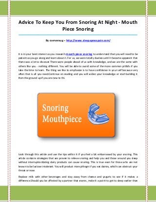 Advice To Keep You From Snoring At Night - Mouth
                 Piece Snoring
_____________________________________________________________________________________

                        By cserveraug – http://www.sleepapneapain.com/



It is in your best interest as you research mouth piece snoring to understand that you will need to be
patient as you go along and learn about it. For us, we were totally clueless until it became apparent that
there was a lot to discover.There were people ahead of us with knowledge, and we are the same with
others like you - nothing different. You will be able to avoid some of the more common pitfalls if you
take the time to learn. The thing we like to emphasize is to have confidence in your self because very
often that is all you need.Continue on reading and you will widen your knowledge or start building it
from the ground up if you are new to thi.




Look through this article and use the tips within it if you feel a bit embarrassed by your snoring. This
article contains strategies that are proven to relieve snoring and help you and those around you sleep
without interruptionEating dairy products can cause snoring. This is true even for those who are not
known to be lactose intolerant. You will product more phlegm if you eat dairies, which can obstruct your
throat or nose.

Replace milk with other beverages and stay away from cheese and yogurts to see if it makes a
difference.Should you be affected by a partner that snores, make it a point to get to sleep earlier than
 