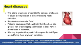 Heart diseases
● The micro-organisms present in the calculus are known
to cause a complication in already existing heart
condition.
● It can cause rheumatic fever.
● Patients having prosthetic valve in their heart are at a
greater risk of developing an infection in their valve if
proper care is not taken.
● It is very important for you to inform your dentist if you
are suffering from any heart condition.
 