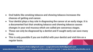 ● Oral habits like smoking tobacco and chewing tobacco increases the
chances of getting oral cancer.
● Your dentist plays a key role in diagnosing the cancer at an early stage. It is
a documented fact that smoking tobacco and chewing tobacco causes
changes in your oral mucosa which are called pre cancerous stages.
● These can only be diagnosed by a dentist and if caught early can save many
lives.
● This is only possible if you are truthful with your dentist and visit him on a
regular basis.
 