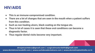 HIV/AIDS
● This is an immune-compromised condition.
● There are a lot of changes that are seen in the mouth when a patient suffers
from this condition.
● Such as non healing ulcers, black coating on the tongue etc.
● Thus in lot of cases it is seen that these oral conditions can become a
diagnostic factor.
● Thus regular dental visits become very important.
 