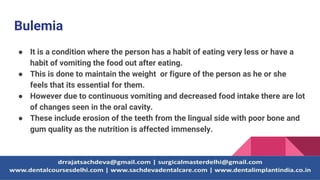 Bulemia
● It is a condition where the person has a habit of eating very less or have a
habit of vomiting the food out after eating.
● This is done to maintain the weight or figure of the person as he or she
feels that its essential for them.
● However due to continuous vomiting and decreased food intake there are lot
of changes seen in the oral cavity.
● These include erosion of the teeth from the lingual side with poor bone and
gum quality as the nutrition is affected immensely.
 