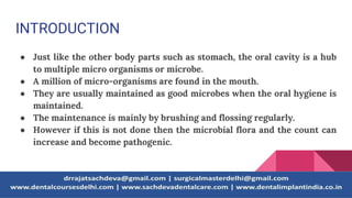 INTRODUCTION
● Just like the other body parts such as stomach, the oral cavity is a hub
to multiple micro organisms or microbe.
● A million of micro-organisms are found in the mouth.
● They are usually maintained as good microbes when the oral hygiene is
maintained.
● The maintenance is mainly by brushing and flossing regularly.
● However if this is not done then the microbial flora and the count can
increase and become pathogenic.
 