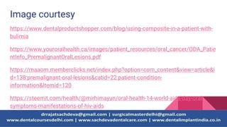 Image courtesy
https://www.dentalproductshopper.com/blog/using-composite-in-a-patient-with-
bulimia
https://www.youroralhealth.ca/images/patient_resources/oral_cancer/ODA_Patie
ntInfo_PremalignantOralLesions.pdf
https://maaom.memberclicks.net/index.php?option=com_content&view=article&i
d=138:premalignant-oral-lesions&catid=22:patient-condition-
information&Itemid=120
https://steemit.com/health/@mirhimayun/oral-health-14-world-aids-day-oral-
symptoms-manifestations-of-hiv-aids
 