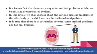 ● It a known fact that there are many other medical problems which can
be initiated or exacerbated by them.
● In this article we shall discuss about the various medical problems of
the other body parts which can be affected by a dental problem.
● It is true that there is a co-relation between some medical problems
and bad oral hygiene.
 