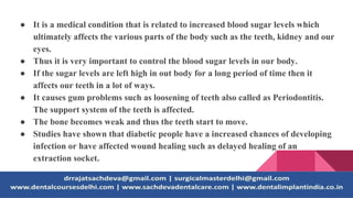 ● It is a medical condition that is related to increased blood sugar levels which
ultimately affects the various parts of the body such as the teeth, kidney and our
eyes.
● Thus it is very important to control the blood sugar levels in our body.
● If the sugar levels are left high in out body for a long period of time then it
affects our teeth in a lot of ways.
● It causes gum problems such as loosening of teeth also called as Periodontitis.
The support system of the teeth is affected.
● The bone becomes weak and thus the teeth start to move.
● Studies have shown that diabetic people have a increased chances of developing
infection or have affected wound healing such as delayed healing of an
extraction socket.
 