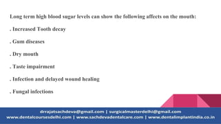 Long term high blood sugar levels can show the following affects on the mouth:
. Increased Tooth decay
. Gum diseases
. Dry mouth
. Taste impairment
. Infection and delayed wound healing
. Fungal infections
 