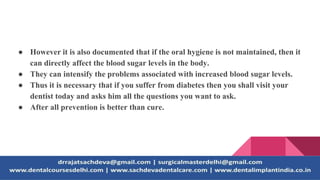 ● However it is also documented that if the oral hygiene is not maintained, then it
can directly affect the blood sugar levels in the body.
● They can intensify the problems associated with increased blood sugar levels.
● Thus it is necessary that if you suffer from diabetes then you shall visit your
dentist today and asks him all the questions you want to ask.
● After all prevention is better than cure.
 